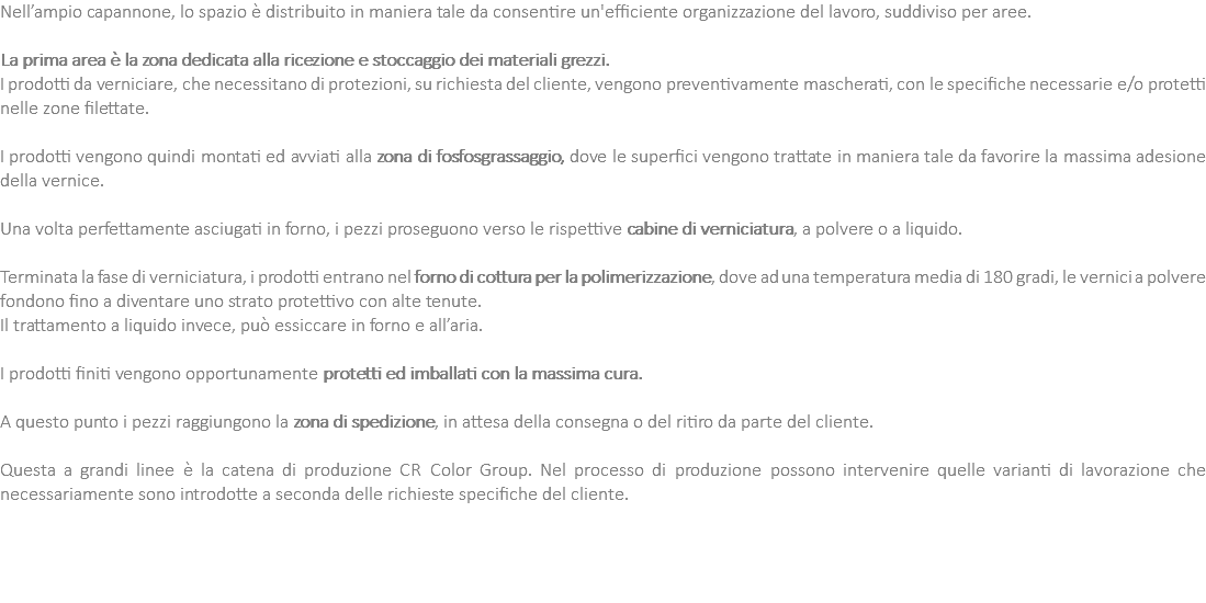 Nell’ampio capannone, lo spazio è distribuito in maniera tale da consentire un'efficiente organizzazione del lavoro, suddiviso per aree. La prima area è la zona dedicata alla ricezione e stoccaggio dei materiali grezzi. I prodotti da verniciare, che necessitano di protezioni, su richiesta del cliente, vengono preventivamente mascherati, con le specifiche necessarie e/o protetti nelle zone filettate. I prodotti vengono quindi montati ed avviati alla zona di fosfosgrassaggio, dove le superfici vengono trattate in maniera tale da favorire la massima adesione della vernice. Una volta perfettamente asciugati in forno, i pezzi proseguono verso le rispettive cabine di verniciatura, a polvere o a liquido. Terminata la fase di verniciatura, i prodotti entrano nel forno di cottura per la polimerizzazione, dove ad una temperatura media di 180 gradi, le vernici a polvere fondono fino a diventare uno strato protettivo con alte tenute. Il trattamento a liquido invece, può essiccare in forno e all’aria. I prodotti finiti vengono opportunamente protetti ed imballati con la massima cura. A questo punto i pezzi raggiungono la zona di spedizione, in attesa della consegna o del ritiro da parte del cliente. Questa a grandi linee è la catena di produzione CR Color Group. Nel processo di produzione possono intervenire quelle varianti di lavorazione che necessariamente sono introdotte a seconda delle richieste specifiche del cliente. 