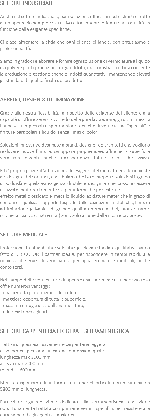 SETTORE INDUSTRIALE Anche nel settore industriale, ogni soluzione offerta ai nostri clienti è frutto di un approccio sempre costruttivo e fortemente orientato alla qualità, in funzione delle esigenze specifiche. Ci piace affrontare la sfida che ogni cliente ci lancia, con entusiasmo e professionalità. Siamo in grado di elaborare e fornire ogni soluzione di verniciatura a liquido o a polvere per la produzione di grandi lotti, ma la nostra struttura consente la produzione e gestione anche di ridotti quantitativi, mantenendo elevati gli standard di qualità finale del prodotto. ARREDO, DESIGN & ILLUMINAZIONE Grazie alla nostra flessibilità, al rispetto delle esigenze del cliente e alla capacità di offrire servizi a corredo della pura lavorazione, gli ultimi mesi ci hanno visti impegnati a sperimentare tecniche di verniciatura “speciali” e finiture particolari a liquido, senza limiti di colori. Soluzioni innovative destinate a brand, designer ed architetti che vogliono realizzare nuove finiture, sviluppare proprie idee, affinchè la superficie verniciata diventi anche un’esperienza tattile oltre che visiva. Ed e’ proprio grazie all’attenzione alle esigenze del mercato ed alle richieste del design e del contract, che abbiamo deciso di proporre soluzioni in grado di soddisfare qualsiasi esigenza di stile e design e che possono essere utilizzate indifferentemente sia per interni che per esterni: effetto metallo ossidato e metallo liquido, acidature materiche in grado di conferire a qualsiasi supporto l’aspetto delle ossidazioni metalliche, finiture ad imitazione galvanica di grande qualità (cromo, nichel, bronzo, rame, ottone, acciaio satinati e non) sono solo alcune delle nostre proposte. SETTORE MEDICALE Professionalità, affidabilità e velocità e gli elevati standard qualitativi, hanno fatto di CR COLOR il partner ideale, per rispondere in tempi rapidi, alla richiesta di servizi di verniciatura per apparecchiature medicali, anche conto terzi. Nel campo delle verniciature di apparecchiature medicali il servizio reso offre numerosi vantaggi: - una perfetta penetrazione del colore, - maggiore copertura di tutta la superficie, - massima omogeneità della verniciatura, - alta resistenza agli urti. SETTORE CARPENTERIA LEGGERA E SERRAMENTISTICA Trattiamo quasi esclusivamente carpenteria leggera. otivo per cui gestiamo, in catena, dimensioni quali: lunghezza max 3000 mm altezza max 2000 mm rofondita 600 mm Mentre disponiamo di un forno statico per gli articoli fuori misura sino a 5800 mm di lunghezza. Particolare riguardo viene dedicato alla serramentistica, che viene opportunamente trattata con primer e vernici specifici, per resistere alla corrosione ed agli agenti atmosferici.