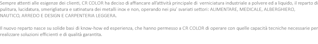 Sempre attenti alle esigenze dei clienti, CR COLOR ha deciso di affiancare all’attività principale di verniciatura industriale a polvere ed a liquido, il reparto di pulitura, lucidatura, smerigliatura e satinatura dei metalli inox e non, operando nei piu’ svariati settori: ALIMENTARE, MEDICALE, ALBERGHIERO, NAUTICO, ARREDO E DESIGN E CARPENTERIA LEGGERA. Il nuovo reparto nasce su solide basi di know-how ed esperienza, che hanno permesso a CR COLOR di operare con quelle capacità tecniche necessarie per realizzare soluzioni efficienti e di qualità garantita. 